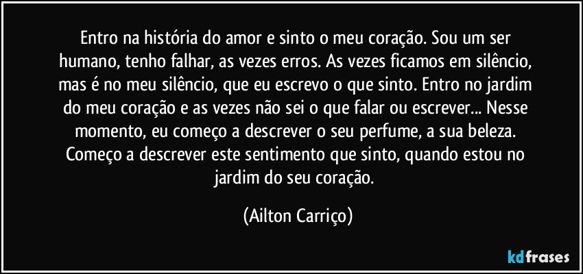 Entro na história do amor e sinto o meu coração. Sou um ser humano, tenho falhar, as vezes erros. As vezes ficamos em silêncio, mas é no meu silêncio, que eu escrevo o que sinto. Entro no jardim do meu coração e as vezes não sei o que falar ou escrever... Nesse momento, eu começo a descrever o seu perfume, a sua beleza. Começo a descrever este sentimento que sinto, quando estou no jardim do seu coração. (Ailton Carriço)