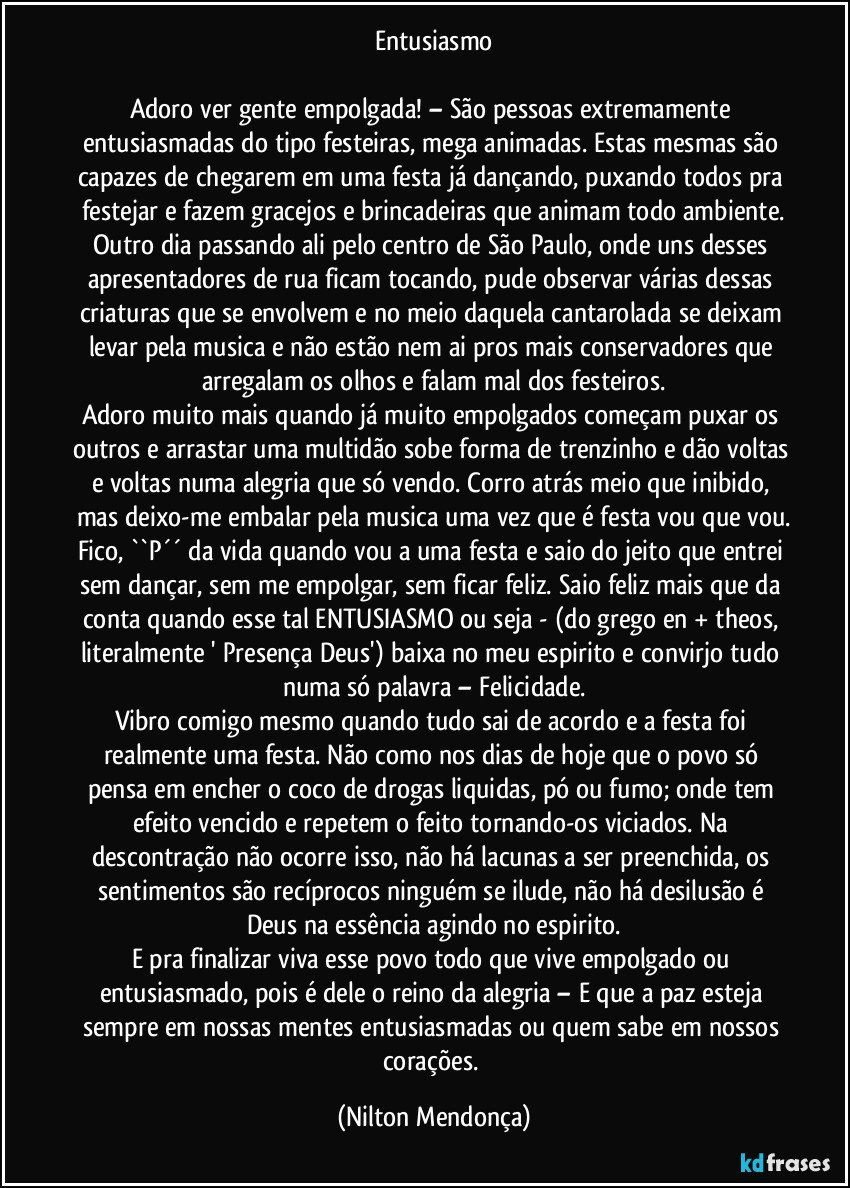Entusiasmo

Adoro ver gente empolgada! – São pessoas extremamente entusiasmadas do tipo festeiras, mega animadas. Estas mesmas são capazes de chegarem em uma festa já dançando, puxando todos pra festejar e fazem gracejos e brincadeiras que animam todo ambiente.
Outro dia passando ali pelo centro de São Paulo, onde uns desses apresentadores de rua ficam tocando, pude observar várias dessas criaturas que se envolvem e no meio daquela cantarolada se deixam levar pela musica e não estão nem ai pros mais conservadores que arregalam os olhos e falam mal dos festeiros.
Adoro muito mais quando já muito empolgados começam puxar os outros e arrastar uma multidão sobe forma de trenzinho e dão voltas e voltas numa alegria que só vendo. Corro atrás meio que inibido, mas deixo-me embalar pela musica uma vez que é festa vou que vou.
Fico, ``P´´ da vida quando vou a uma festa e saio do jeito que entrei sem dançar, sem me empolgar, sem ficar feliz. Saio feliz mais que da conta quando esse tal ENTUSIASMO ou seja - (do grego en + theos, literalmente ' Presença Deus')  baixa no meu espirito e convirjo tudo numa só palavra – Felicidade.
Vibro comigo mesmo quando tudo sai de acordo e a festa foi realmente uma festa. Não como nos dias de hoje que o povo só pensa em encher o coco de drogas liquidas, pó ou fumo; onde tem efeito vencido e repetem o feito tornando-os viciados.  Na descontração não ocorre isso, não há lacunas a ser preenchida, os sentimentos são recíprocos ninguém se ilude, não há desilusão é Deus na essência agindo no espirito.
E pra finalizar viva esse povo todo que vive empolgado ou entusiasmado, pois é dele o reino da alegria – E que a paz esteja sempre em nossas mentes entusiasmadas ou quem sabe em nossos corações. (Nilton Mendonça)