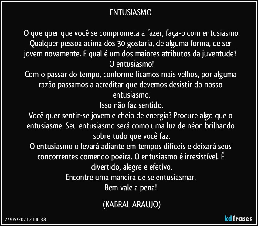 ENTUSIASMO 

O que quer que você se comprometa a fazer, faça-o com entusiasmo.
Qualquer pessoa acima dos 30 gostaria, de alguma forma, de ser jovem novamente. E qual é um dos maiores atributos da juventude? O entusiasmo!
Com o passar do tempo, conforme ficamos mais velhos, por alguma razão passamos a acreditar que devemos desistir do nosso entusiasmo.
Isso não faz sentido.
Você quer sentir-se jovem e cheio de energia? Procure algo que o entusiasme. Seu entusiasmo será como uma luz de néon brilhando sobre tudo que você faz.
O entusiasmo o levará adiante em tempos difíceis e deixará seus concorrentes comendo poeira. O entusiasmo é irresistível. É divertido, alegre e efetivo.
Encontre uma maneira de se entusiasmar. 
Bem vale a pena! (KABRAL ARAUJO)