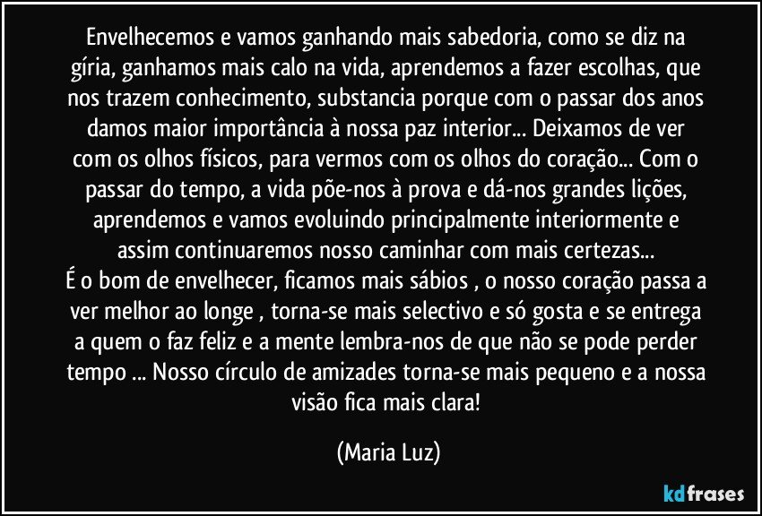 Envelhecemos e vamos ganhando mais sabedoria, como se diz na gíria, ganhamos mais calo na vida, aprendemos a fazer escolhas, que nos trazem conhecimento, substancia porque com o passar dos anos damos maior importância à nossa paz interior... Deixamos de ver com os olhos físicos, para vermos com os olhos do coração... Com o passar do tempo, a vida põe-nos à prova e dá-nos grandes lições, aprendemos e vamos evoluindo principalmente interiormente  e assim continuaremos nosso caminhar com mais certezas... 
É o bom de envelhecer, ficamos mais sábios , o nosso coração passa a ver melhor ao longe , torna-se mais selectivo e só gosta e se entrega a quem o faz feliz e a mente lembra-nos de que não se pode perder tempo ... Nosso círculo de amizades torna-se mais pequeno e a nossa visão fica mais clara! (Maria Luz)