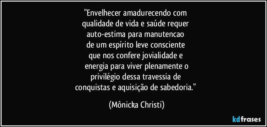 "Envelhecer amadurecendo com 
qualidade de vida e saúde requer 
auto-estima para manutencao 
de um espírito leve consciente 
que nos confere jovialidade e 
energia para viver plenamente o
privilégio dessa travessia de 
conquistas e aquisição de sabedoria." (Mônicka Christi)
