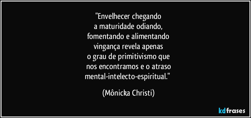 "Envelhecer chegando
a maturidade odiando,
fomentando e alimentando
vingança revela apenas
o grau de primitivismo que
nos encontramos e o atraso
mental-intelecto-espiritual." (Mônicka Christi)