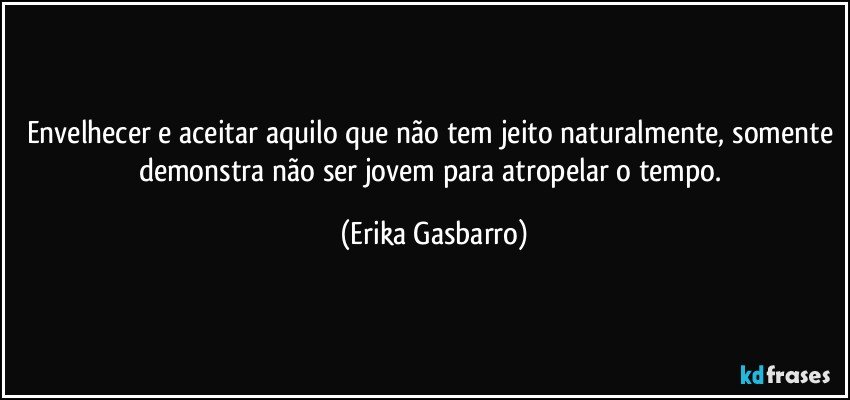 Envelhecer e aceitar aquilo que não tem jeito naturalmente, somente demonstra não ser jovem para atropelar o tempo. (Erika Gasbarro)