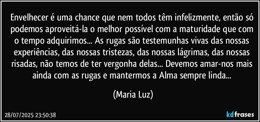 Envelhecer é uma chance que nem todos têm infelizmente, então só podemos aproveitá-la o melhor possível com a maturidade que com o tempo adquirimos... As rugas são testemunhas vivas das nossas experiências, das nossas tristezas, das nossas lágrimas, das nossas risadas, não temos de ter vergonha delas... Devemos amar-nos mais ainda com as rugas e mantermos a Alma sempre linda... (Maria Luz)