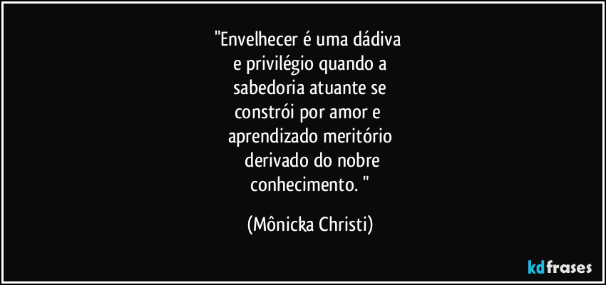 "Envelhecer é uma dádiva 
e privilégio quando a
 sabedoria atuante se 
constrói por amor e 
aprendizado meritório
 derivado do nobre
 conhecimento. " (Mônicka Christi)