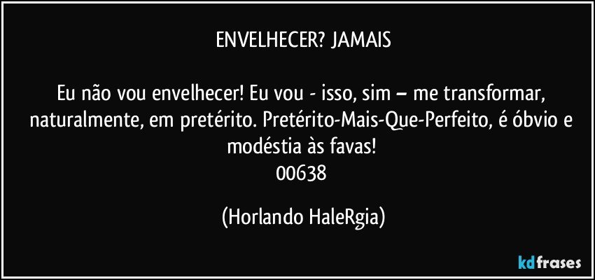 ENVELHECER? JAMAIS

Eu não vou envelhecer! Eu vou - isso, sim – me transformar, naturalmente, em pretérito. Pretérito-Mais-Que-Perfeito, é óbvio e modéstia às favas! 
00638 (Horlando HaleRgia)