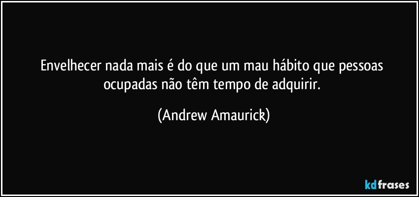 Envelhecer nada mais é do que um mau hábito que pessoas ocupadas não têm tempo de adquirir. (Andrew Amaurick)