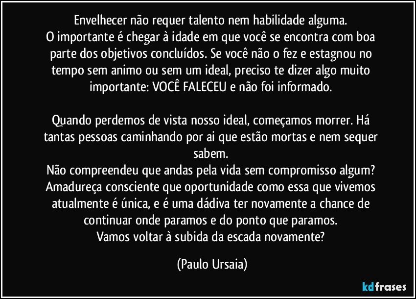 Envelhecer não requer talento nem habilidade alguma. 
O importante é chegar à idade em que você se encontra com boa parte dos objetivos concluídos. Se você não o fez e estagnou no tempo sem animo ou sem um ideal, preciso te dizer algo muito importante: VOCÊ FALECEU e não foi informado. 

Quando perdemos de vista nosso ideal, começamos morrer. Há tantas pessoas caminhando por ai que estão mortas e nem sequer sabem. 
Não compreendeu que andas pela vida sem compromisso algum? 
Amadureça consciente que oportunidade como essa que vivemos atualmente é única, e é uma dádiva ter novamente a chance de continuar onde paramos e do ponto que paramos. 
Vamos voltar à subida da escada novamente? (Paulo Ursaia)