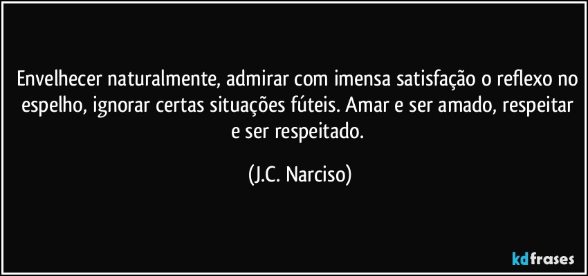 Envelhecer naturalmente, admirar com imensa satisfação o reflexo no espelho, ignorar certas situações fúteis. Amar e ser amado, respeitar e ser respeitado. (J.C. Narciso)