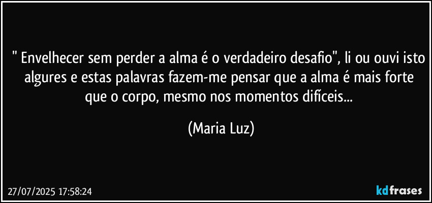 " Envelhecer sem perder a alma é o verdadeiro desafio", li ou ouvi isto algures e estas palavras fazem-me pensar que a alma é mais forte que o corpo, mesmo nos momentos difíceis... (Maria Luz)