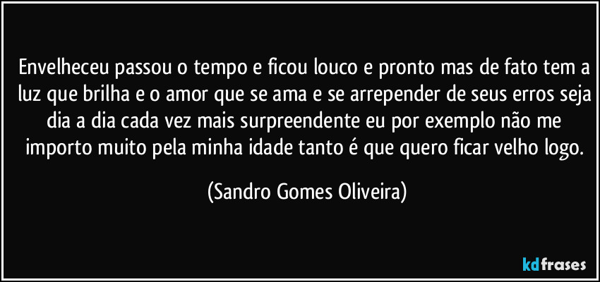 Envelheceu passou o tempo e ficou louco e pronto mas de fato tem a luz que brilha e o amor que se ama e se arrepender de seus erros seja dia a dia cada vez mais surpreendente eu por exemplo não me importo muito pela minha idade tanto é que quero ficar velho logo. (Sandro Gomes Oliveira)