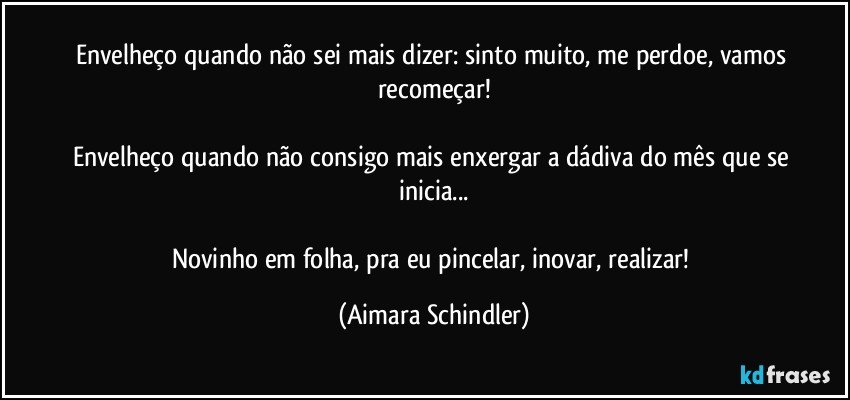 Envelheço quando não sei mais dizer: sinto muito, me perdoe, vamos recomeçar!

Envelheço quando não consigo mais enxergar a dádiva do mês que se inicia...

Novinho em folha, pra eu pincelar, inovar, realizar! (Aimara Schindler)