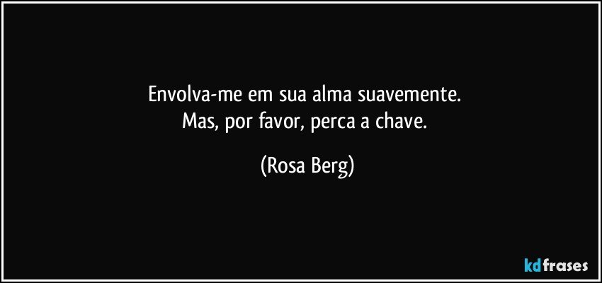 Envolva-me em sua alma suavemente. 
Mas, por favor, perca a chave. (Rosa Berg)