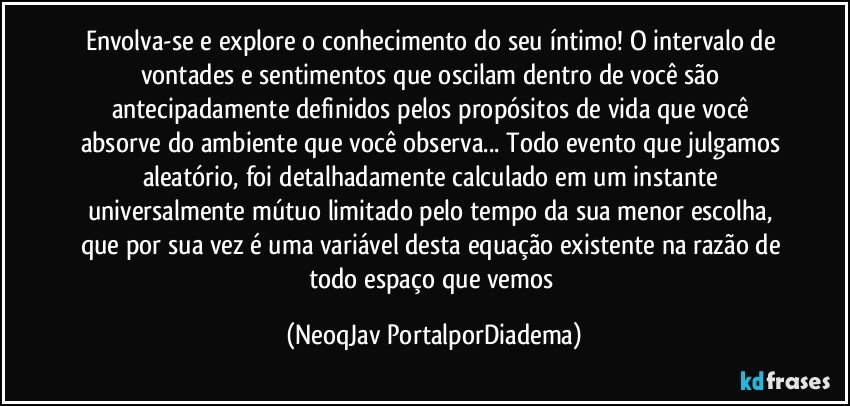 Envolva-se e explore o conhecimento do seu íntimo! O intervalo de vontades e sentimentos que oscilam dentro de você são antecipadamente definidos pelos propósitos de vida que você absorve do ambiente que você observa... Todo evento que julgamos aleatório, foi detalhadamente calculado em um instante universalmente mútuo limitado pelo tempo da sua menor escolha, que por sua vez é uma variável desta equação existente na razão de todo espaço que vemos (NeoqJav PortalporDiadema)