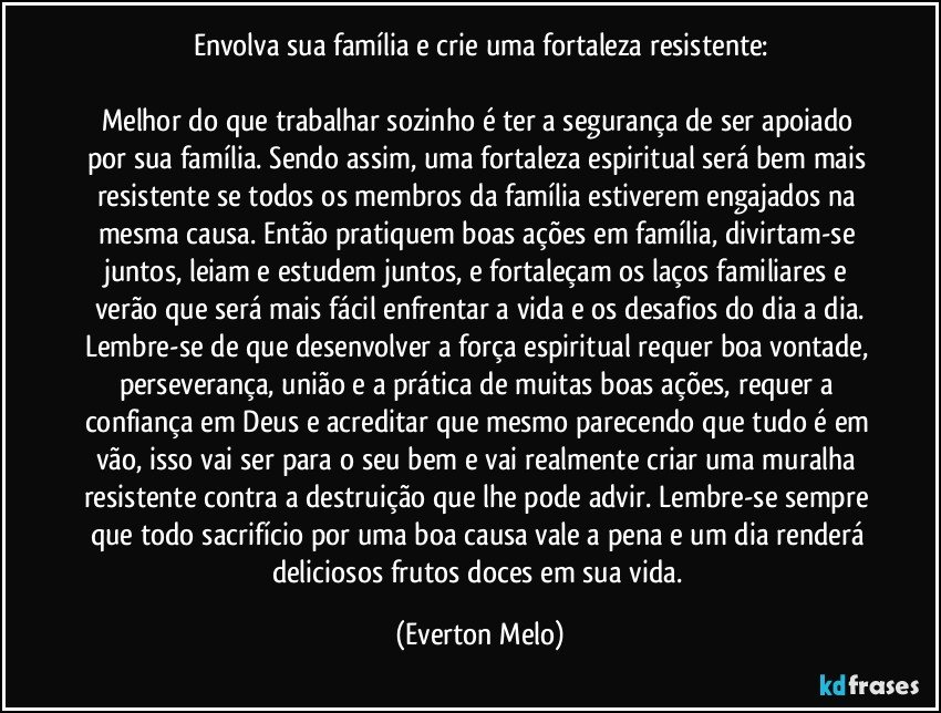 Envolva sua família e crie uma fortaleza resistente:

Melhor do que trabalhar sozinho é ter a segurança de ser apoiado por sua família. Sendo assim, uma fortaleza espiritual será bem mais resistente se todos os membros da família estiverem engajados na mesma causa. Então pratiquem boas ações em família, divirtam-se juntos, leiam e estudem juntos, e fortaleçam os laços familiares e verão que será mais fácil enfrentar a vida e os desafios do dia a dia.
Lembre-se de que desenvolver a força espiritual requer boa vontade, perseverança, união e a prática de muitas boas ações, requer a confiança em Deus e acreditar que mesmo parecendo que tudo é em vão, isso vai ser para o seu bem e vai realmente criar uma muralha resistente contra a destruição que lhe pode advir. Lembre-se sempre que todo sacrifício por uma boa causa vale a pena e um dia renderá deliciosos frutos doces em sua vida. (Everton Melo)