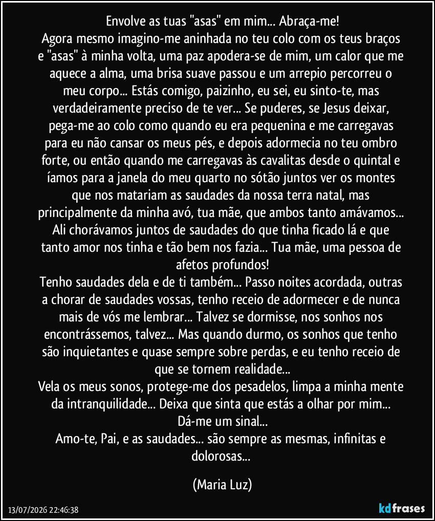 Envolve as tuas "asas" em mim... Abraça-me!
Agora mesmo imagino-me aninhada no teu colo com os teus braços e "asas" à minha volta, uma paz apodera-se de mim, um calor que me aquece a alma, uma brisa suave passou e um arrepio percorreu o meu corpo... Estás comigo, paizinho, eu sei, eu sinto-te, mas verdadeiramente preciso de te ver... Se puderes, se Jesus deixar, pega-me ao colo como quando eu era pequenina e me carregavas para eu não cansar os meus pés, e depois adormecia no teu ombro forte, ou então quando me carregavas às cavalitas desde o quintal e íamos para a janela do meu quarto no sótão juntos ver os montes que nos matariam as saudades da nossa terra natal, mas principalmente da minha avó, tua mãe, que ambos tanto amávamos... Ali chorávamos juntos de saudades do que tinha ficado lá e que tanto amor nos tinha e tão bem nos fazia... Tua mãe, uma pessoa de afetos profundos!
Tenho saudades dela e de ti também... Passo noites acordada, outras a chorar de saudades vossas, tenho receio de adormecer e de nunca mais de vós me lembrar... Talvez se dormisse, nos sonhos nos encontrássemos, talvez... Mas quando durmo, os sonhos que tenho são inquietantes e quase sempre sobre perdas, e eu tenho receio de que se tornem realidade...
Vela os meus sonos, protege-me dos pesadelos, limpa a minha mente da intranquilidade... Deixa que sinta que estás a olhar por mim... Dá-me um sinal...
Amo-te, Pai, e as saudades... são sempre as mesmas, infinitas e dolorosas... (Maria Luz)