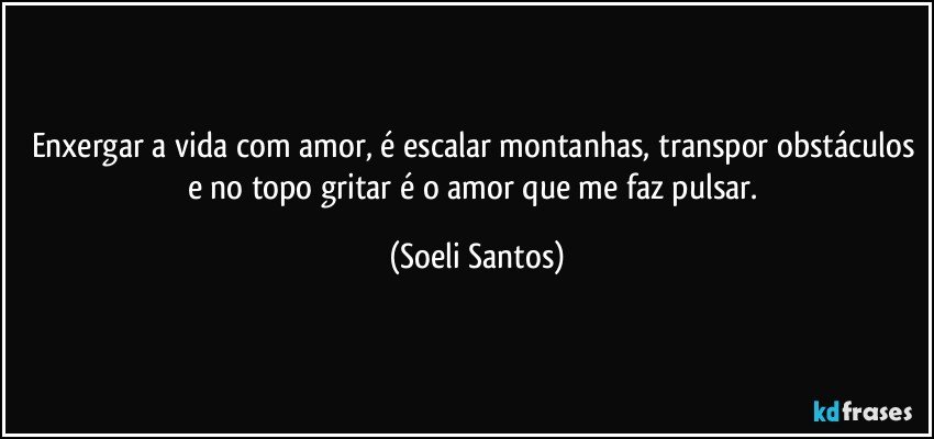 Enxergar a vida com amor, é  escalar montanhas, transpor obstáculos e no topo gritar é  o amor que me faz pulsar. (Soeli Santos)