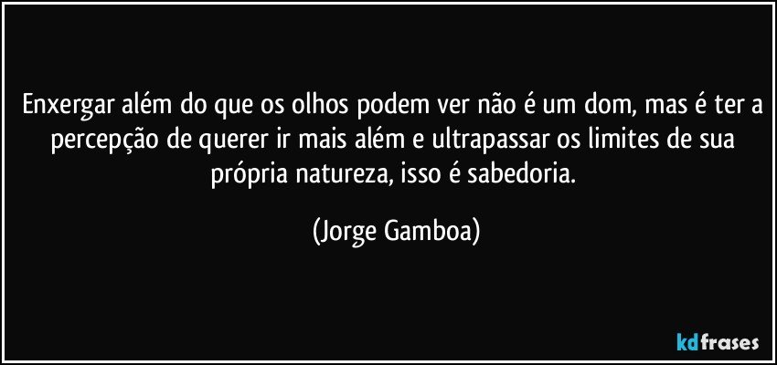 Enxergar além do que os olhos podem ver não é um dom, mas é ter a percepção de querer ir mais além  e ultrapassar os limites de sua própria natureza, isso é sabedoria. (Jorge Gamboa)