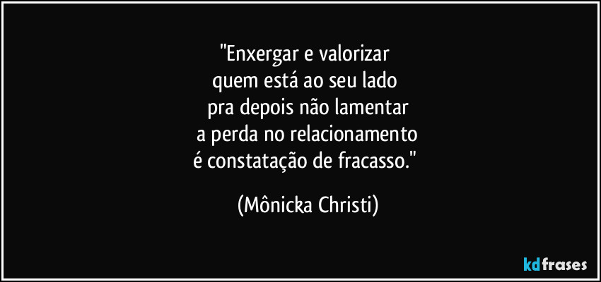 "Enxergar e valorizar 
quem está ao seu lado 
pra depois não lamentar
a perda no relacionamento
é constatação de fracasso." (Mônicka Christi)