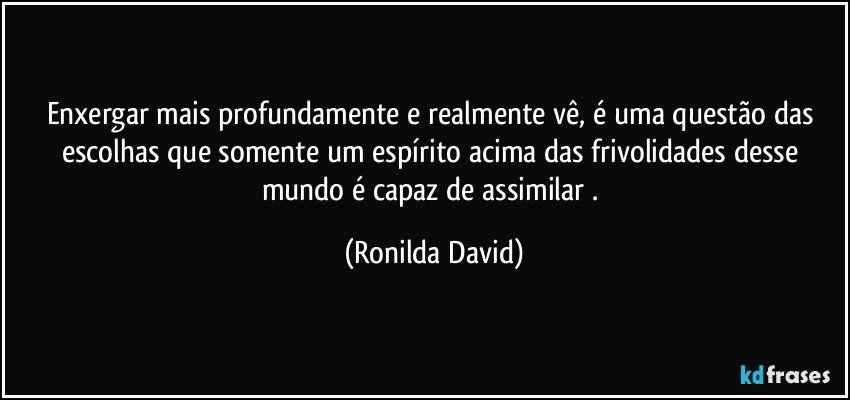 Enxergar mais profundamente e realmente vê, é uma questão das escolhas que somente um espírito acima das frivolidades desse mundo é capaz de assimilar . (Ronilda David)