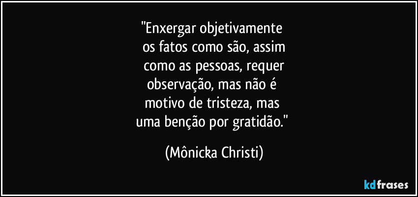 "Enxergar objetivamente 
os fatos como são, assim
 como as pessoas, requer 
observação, mas não é 
motivo de tristeza, mas 
uma benção por gratidão." (Mônicka Christi)