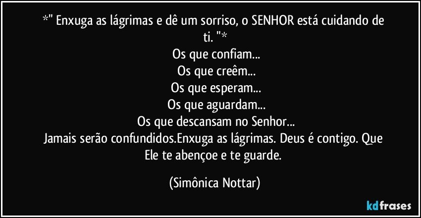 *" Enxuga as lágrimas e dê um sorriso, o SENHOR está cuidando de ti. "*
▫Os que confiam...
▫Os que creêm...
▫Os que esperam...
▫Os que aguardam...
▫Os que descansam no Senhor...
Jamais serão confundidos.Enxuga as lágrimas. Deus é contigo. Que Ele te abençoe e te guarde. (Simônica Nottar)