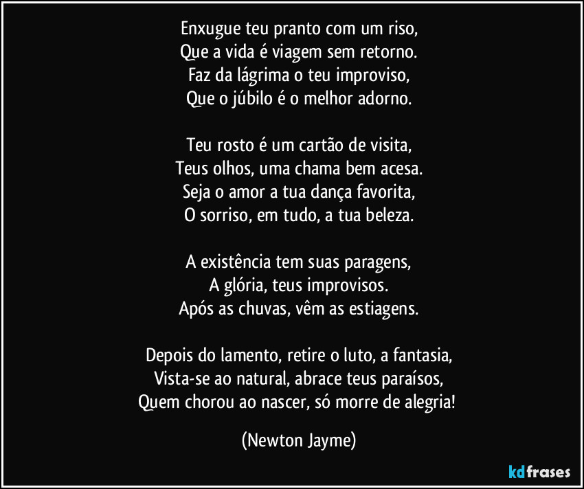 Enxugue teu pranto com um riso,
Que a vida é viagem sem retorno.
Faz da lágrima o teu improviso,
Que o júbilo é o melhor adorno.

Teu rosto é um cartão de visita,
Teus olhos, uma chama bem acesa.
Seja o amor a tua dança favorita,
O sorriso, em tudo, a tua beleza.

A existência tem suas paragens,
A glória, teus improvisos.
Após as chuvas, vêm as estiagens.

Depois do lamento, retire o luto, a fantasia,
Vista-se ao natural, abrace teus paraísos,
Quem chorou ao nascer, só morre de alegria! (Newton Jayme)