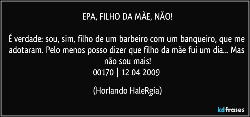 EPA, FILHO DA MÃE, NÃO!

É verdade: sou, sim, filho de um barbeiro com um banqueiro, que me adotaram. Pelo menos posso dizer que filho da mãe fui um dia... Mas não sou mais!
00170 | 12/04/2009 (Horlando HaleRgia)