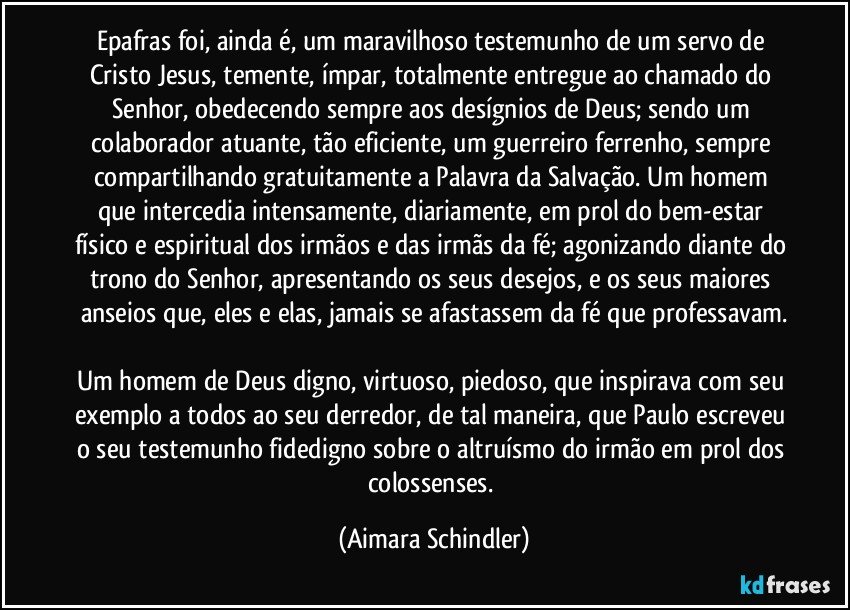 Epafras foi, ainda é, um maravilhoso testemunho de um servo de Cristo Jesus, temente, ímpar, totalmente entregue ao chamado do Senhor, obedecendo sempre aos desígnios de  Deus; sendo um colaborador atuante, tão eficiente, um guerreiro ferrenho, sempre compartilhando gratuitamente a Palavra da Salvação. Um homem que intercedia intensamente, diariamente, em prol do bem-estar físico e espiritual dos irmãos e das irmãs da fé; agonizando diante do trono do Senhor, apresentando os seus desejos, e os seus maiores anseios que, eles e elas, jamais se afastassem da fé que professavam.

Um homem de Deus digno, virtuoso, piedoso, que inspirava com seu exemplo a todos ao seu derredor, de tal maneira, que Paulo escreveu o seu testemunho fidedigno sobre o  altruísmo do irmão em prol dos colossenses. (Aimara Schindler)