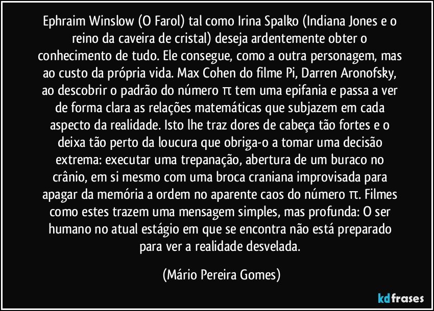 Ephraim Winslow (O Farol) tal como Irina Spalko (Indiana Jones e o reino da caveira de cristal) deseja ardentemente obter o conhecimento de tudo. Ele consegue, como a outra personagem, mas ao custo da própria vida. Max Cohen do filme Pi, Darren Aronofsky, ao descobrir o padrão do número π tem uma epifania e passa a ver de forma clara as relações matemáticas que subjazem em cada aspecto da realidade. Isto lhe traz dores de cabeça tão fortes e o deixa tão perto da loucura que obriga-o a tomar uma decisão extrema: executar uma trepanação, abertura de um buraco no crânio, em si mesmo com uma broca craniana improvisada para apagar da memória a ordem no aparente caos do número π. Filmes como estes trazem uma mensagem simples, mas profunda: O ser humano no atual estágio em que se encontra não está preparado para ver a realidade desvelada. (Mário Pereira Gomes)