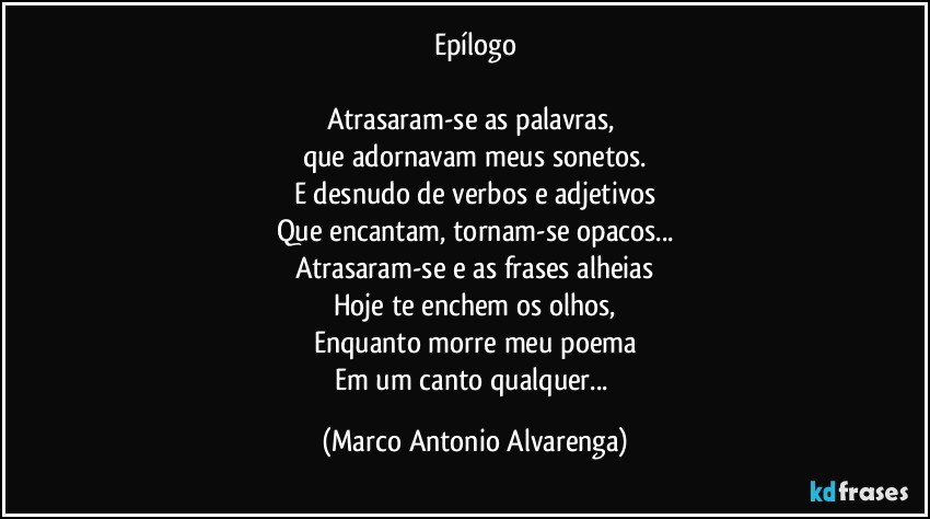 Epílogo

Atrasaram-se as palavras, 
que adornavam meus sonetos.
E desnudo de verbos e adjetivos
Que encantam, tornam-se opacos...
Atrasaram-se e as frases alheias
Hoje te enchem os olhos,
Enquanto morre meu poema
Em um canto qualquer... (Marco Antonio Alvarenga)