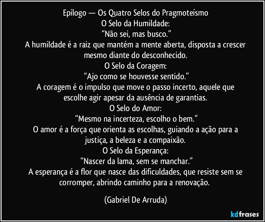 Epílogo — Os Quatro Selos do Pragmoteísmo
O Selo da Humildade:
 “Não sei, mas busco.”
 A humildade é a raiz que mantém a mente aberta, disposta a crescer mesmo diante do desconhecido.
O Selo da Coragem:
 “Ajo como se houvesse sentido.”
 A coragem é o impulso que move o passo incerto, aquele que escolhe agir apesar da ausência de garantias.
O Selo do Amor:
 “Mesmo na incerteza, escolho o bem.”
 O amor é a força que orienta as escolhas, guiando a ação para a justiça, a beleza e a compaixão.
O Selo da Esperança:
 “Nascer da lama, sem se manchar.”
 A esperança é a flor que nasce das dificuldades, que resiste sem se corromper, abrindo caminho para a renovação. (Gabriel De Arruda)