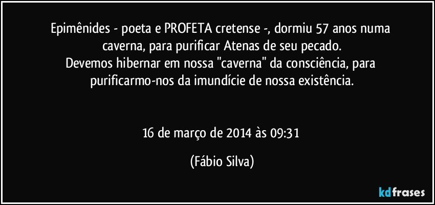 Epimênides - poeta e PROFETA cretense -, dormiu 57 anos numa caverna, para purificar Atenas de seu pecado.
Devemos hibernar em nossa "caverna" da consciência, para purificarmo-nos da imundície de nossa existência.


16 de março de 2014 às 09:31 (Fábio Silva)