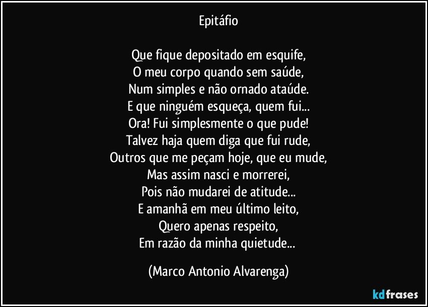 Epitáfio

Que fique depositado em esquife,
O meu corpo quando sem saúde,
Num simples e não ornado ataúde.
E que ninguém esqueça, quem fui...
Ora! Fui simplesmente o que pude!
Talvez haja quem diga que fui rude,
Outros que me peçam hoje, que eu mude,
Mas assim nasci e morrerei,
Pois não mudarei de atitude...
E amanhã em meu último leito,
Quero apenas respeito,
Em razão da minha quietude... (Marco Antonio Alvarenga)