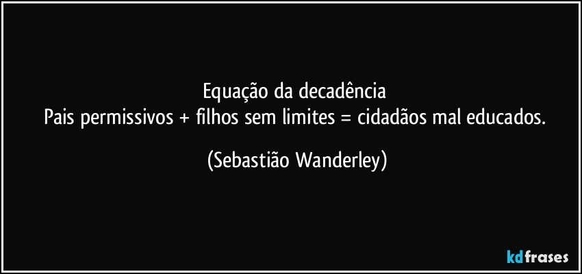 Equação da decadência 
Pais permissivos + filhos sem limites = cidadãos mal educados. (Sebastião Wanderley)