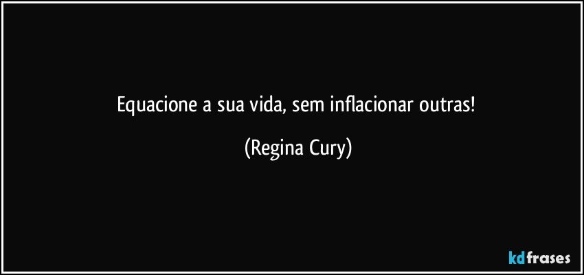 Equacione  a sua vida, sem  inflacionar outras! (Regina Cury)