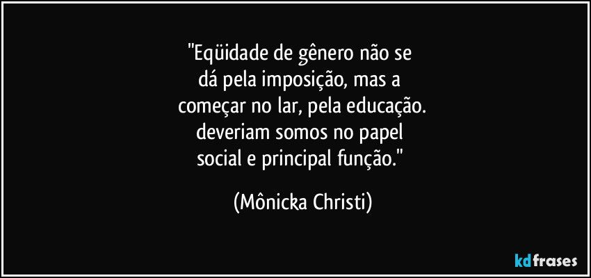 "Eqüidade de gênero não se 
dá pela imposição, mas a 
começar no lar, pela educação.
deveriam somos no papel 
social e principal função." (Mônicka Christi)