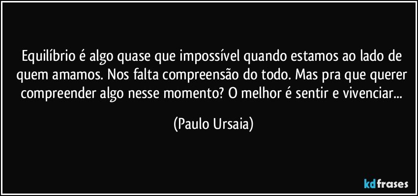 Equilíbrio é algo quase que impossível quando estamos ao lado de quem amamos. Nos falta compreensão do todo. Mas pra que querer compreender algo nesse momento? O melhor é sentir e vivenciar... (Paulo Ursaia)