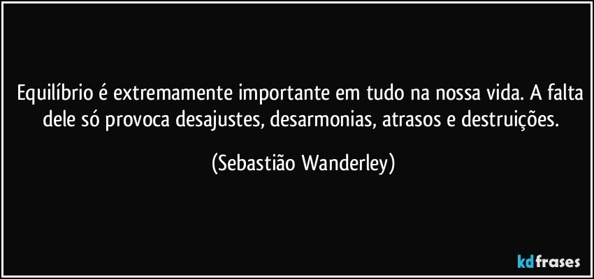 Equilíbrio é extremamente importante em tudo na nossa vida. A falta dele só provoca desajustes, desarmonias, atrasos e destruições. (Sebastião Wanderley)