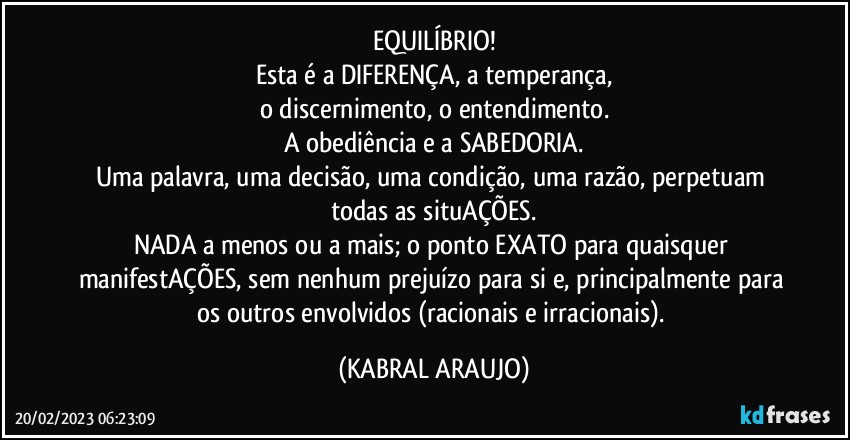 EQUILÍBRIO!
Esta é a DIFERENÇA, a temperança,
o discernimento, o entendimento.
A obediência e a SABEDORIA.
Uma palavra, uma decisão, uma condição, uma razão, perpetuam todas as situAÇÕES.
NADA a menos ou a mais; o ponto EXATO para quaisquer manifestAÇÕES, sem nenhum prejuízo para si e, principalmente para os outros envolvidos (racionais e irracionais). (KABRAL ARAUJO)