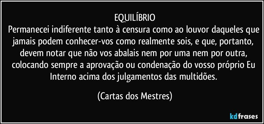 EQUILÍBRIO
Permanecei indiferente tanto à censura como ao louvor daqueles que jamais podem conhecer-vos como realmente sois, e que, portanto, devem notar que não vos abalais nem por uma nem por outra, colocando sempre a aprovação ou condenação do vosso próprio Eu Interno acima dos julgamentos das multidões. (Cartas dos Mestres)