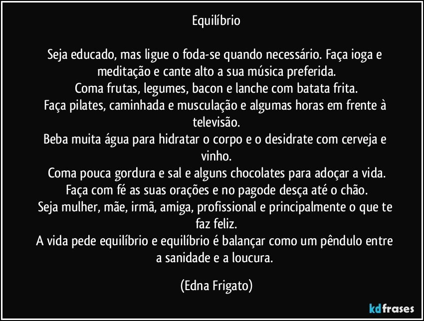 Equilíbrio

Seja educado, mas ligue o foda-se quando necessário. Faça ioga e meditação e cante alto a sua música preferida.
Coma frutas, legumes, bacon e lanche com batata frita.
Faça pilates, caminhada e musculação e algumas horas em frente à televisão.
Beba muita água para hidratar o corpo e o desidrate com cerveja e vinho.
Coma pouca gordura e sal e alguns chocolates para adoçar a vida.
Faça com fé as suas orações e no pagode desça até o chão.
Seja mulher, mãe, irmã, amiga, profissional e principalmente o que te faz feliz.
A vida pede equilíbrio e equilíbrio é balançar como um pêndulo entre a sanidade e a loucura. (Edna Frigato)