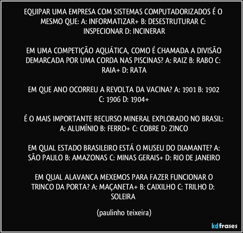 EQUIPAR UMA EMPRESA COM SISTEMAS COMPUTADORIZADOS É O MESMO QUE:  A: INFORMATIZAR+  B: DESESTRUTURAR  C: INSPECIONAR  D: INCINERAR

 EM UMA COMPETIÇÃO AQUÁTICA, COMO É CHAMADA A DIVISÃO DEMARCADA POR UMA CORDA NAS PISCINAS?  A: RAIZ  B: RABO  C: RAIA+  D: RATA

 EM QUE ANO OCORREU A REVOLTA DA VACINA?  A: 1901  B: 1902  C: 1906  D: 1904+

 É O MAIS IMPORTANTE RECURSO MINERAL EXPLORADO NO BRASIL:  A: ALUMÍNIO  B: FERRO+  C: COBRE  D: ZINCO

 EM QUAL ESTADO BRASILEIRO ESTÁ O MUSEU  DO DIAMANTE?  A: SÃO PAULO  B: AMAZONAS  C: MINAS GERAIS+  D: RIO DE JANEIRO

 EM QUAL ALAVANCA MEXEMOS PARA FAZER FUNCIONAR O TRINCO DA PORTA?  A: MAÇANETA+  B: CAIXILHO  C: TRILHO  D: SOLEIRA (paulinho teixeira)