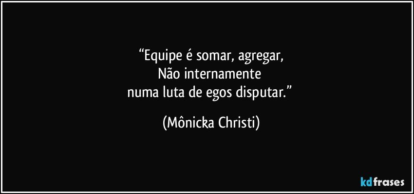 “Equipe é somar, agregar,
Não internamente 
numa luta de egos disputar.” (Mônicka Christi)