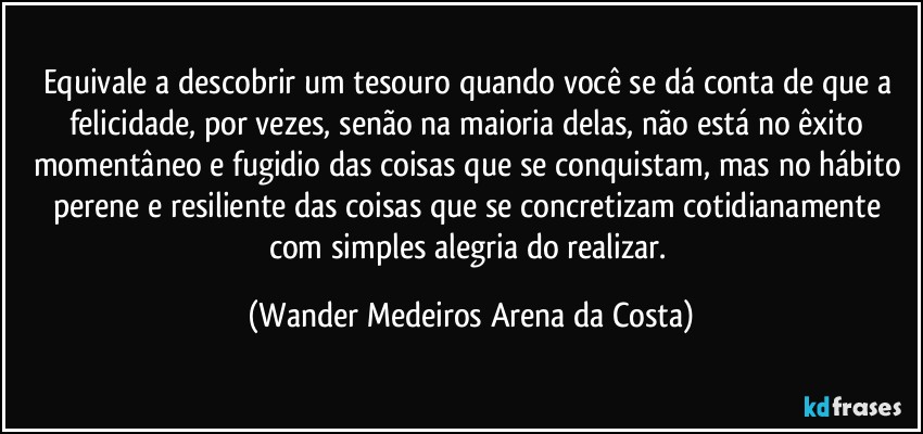 Equivale a descobrir um tesouro quando você se dá conta de que a felicidade, por vezes, senão na maioria delas, não está no êxito momentâneo e fugidio das coisas que se conquistam, mas no hábito perene e resiliente das coisas que se concretizam cotidianamente com simples alegria do realizar. (Wander Medeiros Arena da Costa)