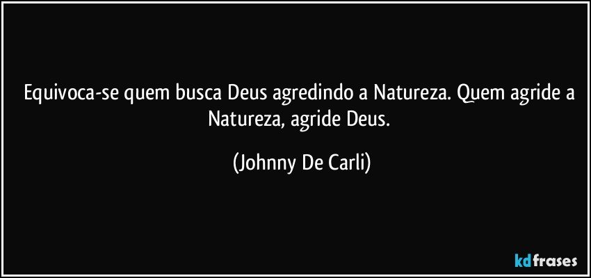 Equivoca-se quem busca Deus agredindo a Natureza. Quem agride a Natureza, agride Deus. (Johnny De Carli)