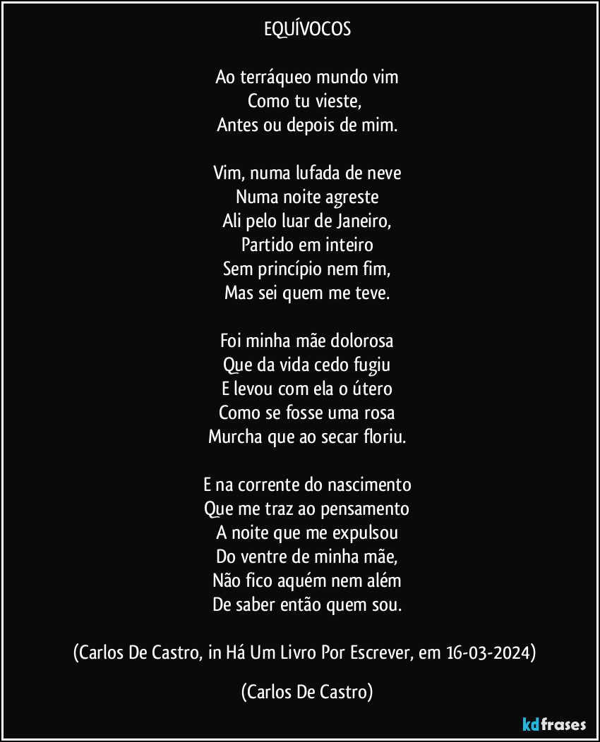 EQUÍVOCOS

Ao terráqueo mundo vim
Como tu vieste, 
Antes ou depois de mim.

Vim, numa lufada de neve
Numa noite agreste
Ali pelo luar de Janeiro,
Partido em inteiro
Sem princípio nem fim,
Mas sei quem me teve.

Foi minha mãe dolorosa
Que da vida cedo fugiu
E levou com ela o útero
Como se fosse uma rosa
Murcha que ao secar floriu.

E na corrente do nascimento
Que me traz ao pensamento
A noite que me expulsou
Do ventre de minha mãe,
Não fico aquém nem além
De saber então quem sou.

(Carlos De Castro, in Há Um Livro Por Escrever, em 16-03-2024) (Carlos De Castro)