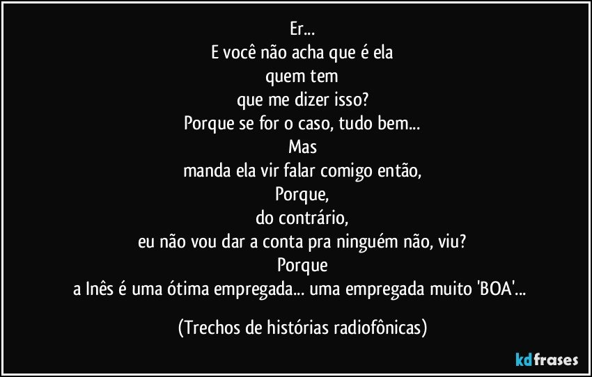 Er...
E você não acha que é ela
quem tem
que me dizer isso?
Porque se for o caso, tudo bem...
Mas
manda ela vir falar comigo então,
Porque,
do contrário,
eu não vou dar a conta pra ninguém não, viu?
Porque
a Inês é uma ótima empregada... uma empregada muito 'BOA'... (Trechos de histórias radiofônicas)