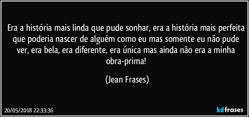 Era a história mais linda que pude sonhar, era a história mais perfeita que poderia nascer de alguém como eu mas somente eu não pude ver, era bela, era diferente, era única mas ainda não era a minha obra-prima! (Jean Frases)