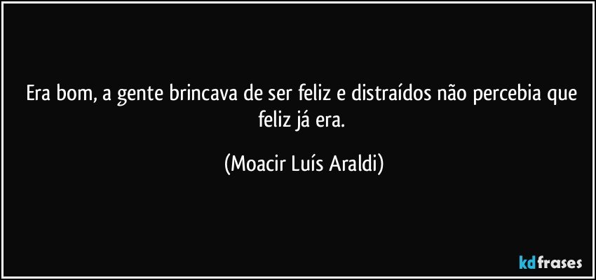 Era bom, a gente brincava de ser feliz e distraídos não percebia que feliz já era. (Moacir Luís Araldi)